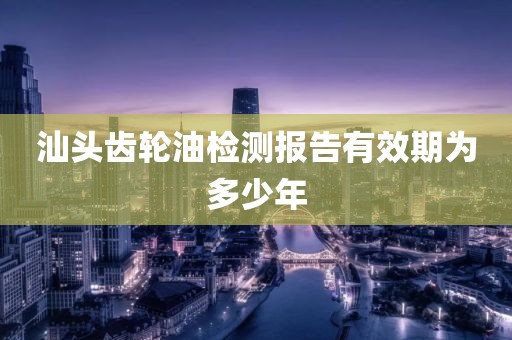 汕头齿轮油检测报告有效期为多少年